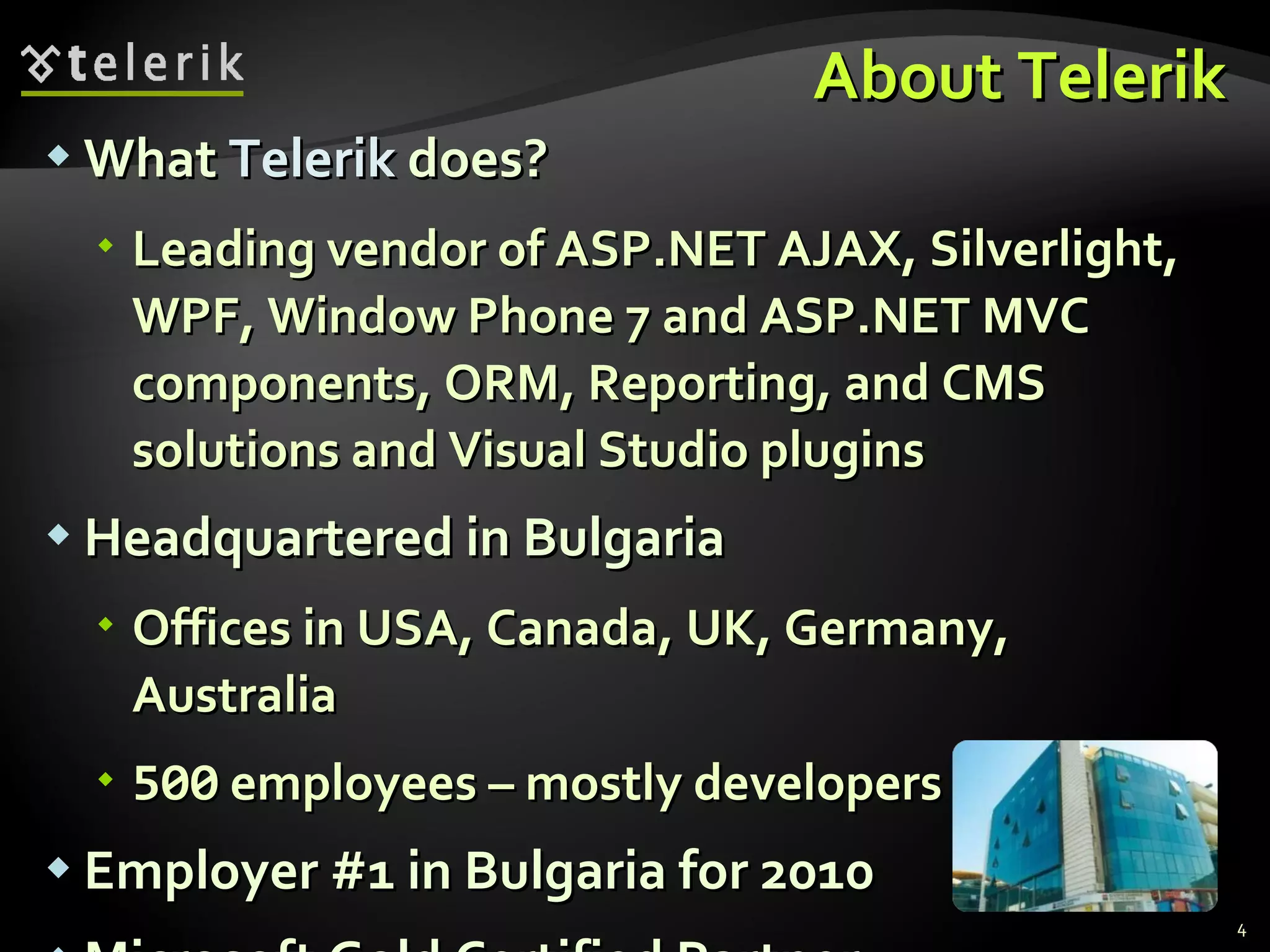 About Telerik What Telerik does? Leading vendor of ASP.NET AJAX, Silverlight, WPF, Window Phone 7 and ASP.NET MVC components, ORM, Reporting, and CMS solutions and Visual Studio plugins Headquartered in Bulgaria Offices in USA, Canada, UK, Germany, Australia 500 employees – mostly developers Employer #1 in Bulgaria for 2010 Microsoft Gold Certified Partner