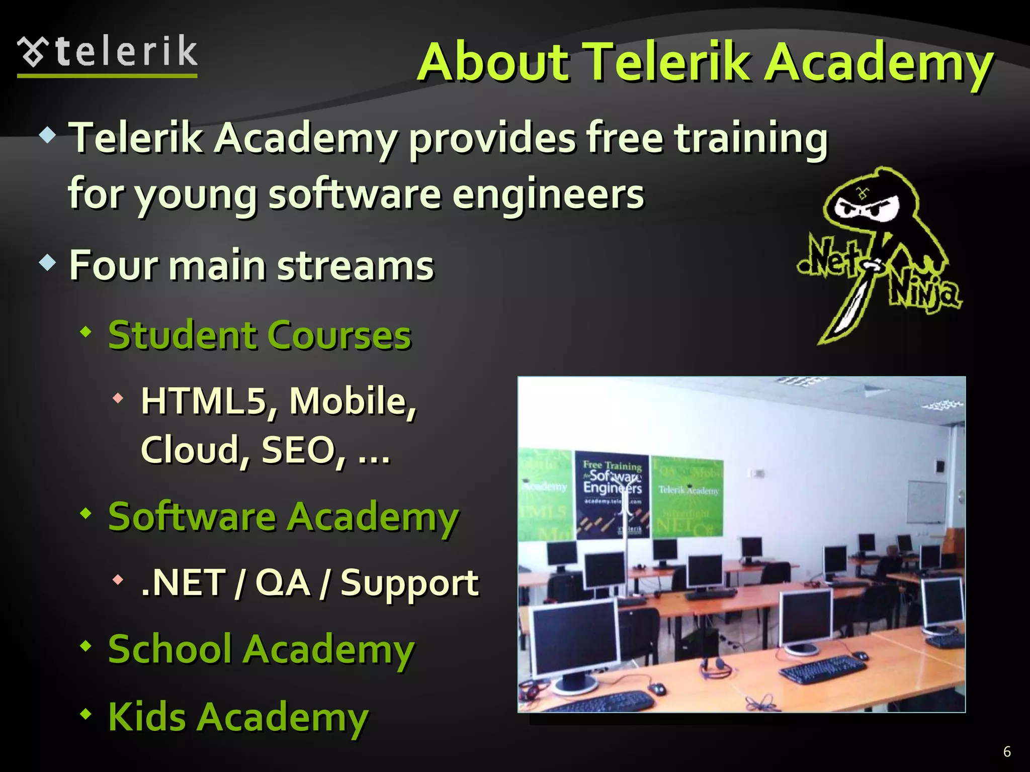 About Telerik Academy Telerik Academy provides free training for young software engineers Four main streams Student Courses HTML 5 , Mobile, Cloud, SEO, … Software Academy .NET / QA / Support School Academy Kids Academy
