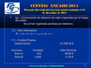 CUE AS ANUAL S 2011
                              NT       E
                  Memoria abreviada del ejercicio anual terminado el 31
                                 de diciembre de 2011
      (g) – Correcciones de deterioro de valor originadas por el riesgo
       de crédito:
              No se han registrado perdidas por deterioro.

    7.2 – Otra información:
       N e x is te n d e ud a s c o n g a ra ntía re a l.
        o

    7.3 – Fondos Propios:
       Capital Social:                                      61.838,28 €

    Acciones:                 Cantidad:                     Valor Nominal:
      Serie A:                   420                            68,88 €
      Serie B:                 2.902                            11,34 €


                         CUENTAS ANUALES – EJERCICIO 2011                    14
 