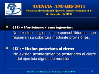CUE AS ANUAL S 2011
                      NT       E
           Memoria abreviada del ejercicio anual terminado el 31
                          de diciembre de 2011



   (11) – Provisiones y contingencias:
    No existen litigios ni responsabilidades que
    requieran su cobertura mediante provisiones.

   (12 ) – Hechos posteriores al cierre:
     No existen acontecimientos posteriores al cierre
      del ejercicio dignos de mención.


            Junta General Ordinaria de Accionistas – Junio 2012   19
 