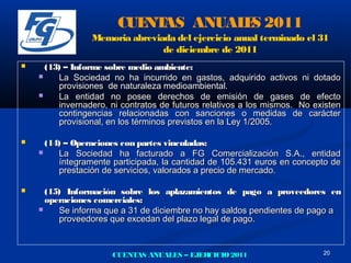 CUE AS ANUAL S 2011
                          NT       E
                 Memoria abreviada del ejercicio anual terminado el 31
                                de diciembre de 2011
     (13) – Informe sobre medio ambiente:
        La Sociedad no ha incurrido en gastos, adquirido activos ni dotado
         provisiones de naturaleza medioambiental.
        La entidad no posee derechos de emisión de gases de efecto
         invernadero, ni contratos de futuros relativos a los mismos. No existen
         contingencias relacionadas con sanciones o medidas de carácter
         provisional, en los términos previstos en la Ley 1/2005.

     (14) – Operaciones con partes vinculadas:
        La Sociedad ha facturado a FG Comercialización S.A., entidad
         íntegramente participada, la cantidad de 105.431 euros en concepto de
         prestación de servicios, valorados a precio de mercado.

     (15) Información sobre los aplazamientos de pago a proveedores en
      operaciones comerciales:
        Se informa que a 31 de diciembre no hay saldos pendientes de pago a
         proveedores que excedan del plazo legal de pago.



                      CUENTAS ANUALES – EJERCICIO 2011                     20
 
