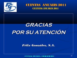 CUE AS ANUAL S 2011
       NT       E
           CUENTAS ANUALES 2011




    GRACIAS
POR SU ATENCIÓN

  Félix González, S.A.


   CUENTAS ANUALES – EJERCICIO 2011   21
 