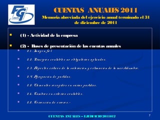 CUE AS ANUAL S 2011
                                        NT       E
                         Memoria abreviada del ejercicio anual terminado el 31
                                        de diciembre de 2011

       (1) - Actividad de la empresa

       (2) - Bases de presentación de las cuentas anuales
          2 . 1 . I a g e n fie l
                   m

          2 . 2 . Princ ip io s c o nta ble s no o blig a to rio s a p lic a d o s .

          2 . 3 . A p e c to s c rític o s d e la va lo ra c ió n y e s tim a c ió n d e la inc e rtid um bre .
                    s

          2 . 4. A rup a c ió n d e p a rtid a s .
                   g

          2 . 5 . Ele m e nto s re c o g id o s e n va ria s p a rtid a s .

          2 . 6 . Ca m bio s e n c rite rio s c o nta ble s .

          2 . 8 . Co rre c c ió n d e e rro re s . -


                               CUENTAS ANUALES – EJERCICIO 2011012                                                 7
 