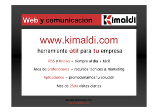 Web y comunicación
www.kimaldi.com
herramienta útil para tu empresa
RSS y Knews = siempre al día + fácil
Área de profesionales = recursos técnicos & marketing
Aplicaciones = promocionamos tu solución
Más de 2500 visitas diarias
Kimaldi Electronics, S.L.
www.kimaldi.com
 