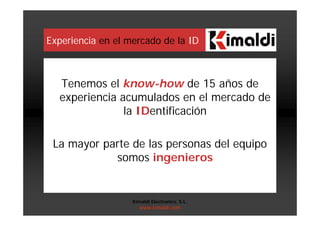 Experiencia en el mercado de la ID
Tenemos el know-how de 15 años de
experiencia acumulados en el mercado de
la IDentificación
La mayor parte de las personas del equipo
somos ingenieros
Kimaldi Electronics, S.L.
www.kimaldi.com
 