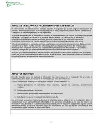 ASPECTOS DE SEGURIDAD Y CONSIDERACIONES AMBIENTALES
Se refiere a todas las consideraciones sobre los aspectos de seguridad que pueden surgir en la realización del
proyecto. Se debe explicar cómo se manejará cada uno de ellos para prevenir posibles efectos sobre la salud
o integridad de los investigadores y de los organismos.
Se incluye la manera como se desechan los residuos de una investigación, las normas de bioseguridad que se
aplican para no producir problemas en el ambiente o en los sujetos y la manipulación de elementos
potencialmente peligrosos: agentes biológicos, químicos, sustancias de uso restringido, elementos
pirotécnicos, instrumentos de manejo especial (sierras, instrumentos corto punzantes, entre otros).
Además se debe tener en cuenta los permisos para la captura o recolección de especímenes. Estos permisos
normalmente se deben tramitar antes las entidades gubernamentales competentes. Sin embargo, para
efectos de estos proyectos escolares, se aceptará al menos la descripción del número de especímenes
animales y/o vegetales que serán recolectados y manipulados en la realización del proyecto.
Se busca que, independientemente del área temática del proyecto, los estudiantes investigadores y docentes
tomen una actitud responsable frente a la utilización de los recursos. Tener presente el respeto, el cuidado por
el medio ambiente y la búsqueda del desarrollo sostenible.




ASPECTOS BIOÉTICOS
Se debe describir como se realizará la interacción con las personas en la realización del proyecto, el
tratamiento que les darán, el manejo de la información que éstas les brinden etc.
Cuando hablamos de investigación con sujetos humanos se hace referencia a :
    1. Sujetos participando en actividades físicas (ejercicio, ingestión de sustancias, procedimientos
        médicos)
    2. Estudios psicológicos o de opinión
    3. Observaciones de conducta/ comportamiento de cualquier tipo
    4. Estudios en los que el investigador es objeto de estudio
Las entrevistas, encuestas, material audiovisual o fotografías que se utilizarán en la investigación deben ir
acompañadas de un consentimiento informado de las personas consultadas y, en caso de tratarse de
menores de edad, también de un permiso de participación de parte de los padres o acudientes legales. Existen
diferentes formatos, que podrán adoptarse según las necesidades. En caso de requerir un modelo de este
consentimiento podrá solicitarlo al equipo de la Feria.




                                                      12
 