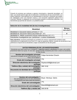 Conjunto de acciones que conducen a generar conocimiento o desarrollo tecnológico, es
decir, que permita derivar algún tipo de aplicación o transferencia de ese conocimiento a un
público específico. Esta aplicación se ve representada en servicios o productos que pueden
ser catalogados como una invención (nuevo) o una innovación (aplicación exitosa de la
invención). Ejemplo: la adaptación de una tecnología existente a condiciones diferentes, una
herramienta que permita dar solución a un problema social.



Selección de la modalidad del (de los) investigador(es):
                                                                                                   Marque
                                        Modalidad
                                                                                                  con una X
Modalidad II. Educación básica primaria (1°- 5°)
Modalidad III. Educación básica secundaria (6° - 9°)                                                   X
Modalidad IV. Media vocacional (incluye media técnica) (10°-11°)
Estudiantes investigadores que pertenecen a varias modalidades.
Nota aclaratoria: proyectos presentados por semilleros de ciencia o agrupaciones similares serán
clasificados por la organización de la Feria CT+I, bajo los siguientes criterios: el grado de escolaridad al que
pertenece la mayoría de los estudiantes o según el estudiante de más alto grado.



                      DATOS PERSONALES DE LOS INVESTIGADORES
 Estudiantes que hacen parte de la investigación. Sugerimos máximo 3 estudiantes por grupo, pero podrán
presentarse hasta 6 por grupo. En ese caso, agregar las filas necesarias para incluir a todos los estudiantes
                                              en este formato
         Nombre del investigador principal Felipe Hernández Chacón
(estudiante encargado de las comunicaciones con la
                             Feria y con el asesor)
            Grado del investigador principal 7ºC
  Dirección electrónica del investigador Pipeherch99@hotmail.com
                                   principal
 Teléfono (fijo y celular) del investigador 569 10 82
                                  principal
Documento de identidad del investigador
                                   principal


                Nombre del coinvestigador 1 Bryan Montoya Galvis
      (los coinvestigadores son los otros estudiantes
       investigadores que hacen parte del proyecto)
                     Grado del coinvestigador 7ºC
                                                         Brian2699@hotmail.com
Dirección electrónica del coinvestigador
                   Teléfono (fijo y celular) del 548 26 99


                                                     3
 