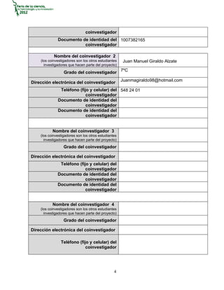 coinvestigador
              Documento de identidad del 1007382165
                         coinvestigador

            Nombre del coinvestigador 2
    (los coinvestigadores son los otros estudiantes   Juan Manuel Giraldo Alzate
      investigadores que hacen parte del proyecto)

                  Grado del coinvestigador 7ºC
                                                      Juanmagiraldo98@hotmail.com
Dirección electrónica del coinvestigador
               Teléfono (fijo y celular) del 548 24 01
                            coinvestigador
              Documento de identidad del
                            coinvestigador
              Documento de identidad del
                            coinvestigador


           Nombre del coinvestigador 3
    (los coinvestigadores son los otros estudiantes
      investigadores que hacen parte del proyecto)
                  Grado del coinvestigador

Dirección electrónica del coinvestigador
               Teléfono (fijo y celular) del
                            coinvestigador
              Documento de identidad del
                            coinvestigador
              Documento de identidad del
                            coinvestigador


           Nombre del coinvestigador 4
    (los coinvestigadores son los otros estudiantes
      investigadores que hacen parte del proyecto)
                  Grado del coinvestigador

Dirección electrónica del coinvestigador

                Teléfono (fijo y celular) del
                             coinvestigador




                                                 4
 