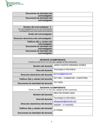 Documento de identidad del
                         coinvestigador
              Documento de identidad del
                         coinvestigador


           Nombre del coinvestigador 5
    (los coinvestigadores son los otros estudiantes
      investigadores que hacen parte del proyecto)
                  Grado del coinvestigador

Dirección electrónica del coinvestigador
               Teléfono (fijo y celular) del
                            coinvestigador
              Documento de identidad del
                            coinvestigador
              Documento de identidad del
                            coinvestigador


                                  DOCENTE ACOMPAÑANTE
                  (Puede ser más de uno. En ese caso, agregar las filas necesarias)

                        Nombre del docente JAIRO VICENTE MIRANDA GOMEZ

                             Área del docente Tecnología e Informática

       Dirección electrónica del docente jairovmg@gmail.com

     Teléfono (fijo y celular) del docente 5311355 – 3146644166 - 3146747250-

    Documento de identidad del docente 70113528

                                  DOCENTE ACOMPAÑANTE
                  (Puede ser más de uno. En ese caso, agregar las filas necesarias)
                                                      Alba Inés Giraldo López
                        Nombre del docente
                                                      Tecnología e Informática
                             Área del docente
                                                      albaigiraldo@hotmail.com
       Dirección electrónica del docente
                                                      5482461 3113452552
     Teléfono (fijo y celular) del docente
                                                      21778484
    Documento de identidad del docente



                                                 5
 