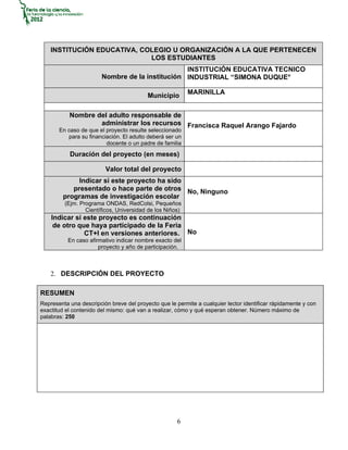 INSTITUCIÓN EDUCATIVA, COLEGIO U ORGANIZACIÓN A LA QUE PERTENECEN
                             LOS ESTUDIANTES
                                                 INSTITUCIÓN EDUCATIVA TECNICO
                        Nombre de la institución INDUSTRIAL “SIMONA DUQUE°

                                                          MARINILLA
                                          Municipio

           Nombre del adulto responsable de
                   administrar los recursos Francisca Raquel Arango Fajardo
       En caso de que el proyecto resulte seleccionado
          para su financiación. El adulto deberá ser un
                         docente o un padre de familia
           Duración del proyecto (en meses)

                         Valor total del proyecto
             Indicar si este proyecto ha sido
           presentado o hace parte de otros No, Ninguno
        programas de investigación escolar
         (Ejm. Programa ONDAS, RedColsi, Pequeños
                 Científicos, Universidad de los Niños)
    Indicar si este proyecto es continuación
     de otro que haya participado de la Feria
               CT+I en versiones anteriores. No
          En caso afirmativo indicar nombre exacto del
                      proyecto y año de participación.



    2. DESCRIPCIÓN DEL PROYECTO

RESUMEN
Representa una descripción breve del proyecto que le permite a cualquier lector identificar rápidamente y con
exactitud el contenido del mismo: qué van a realizar, cómo y qué esperan obtener. Número máximo de
palabras: 250




                                                      6
 