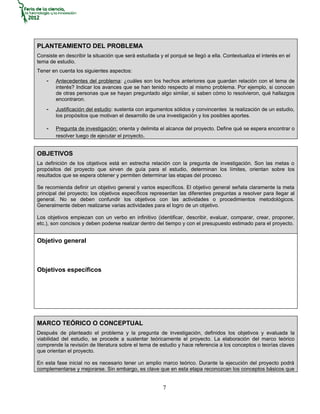 PLANTEAMIENTO DEL PROBLEMA
Consiste en describir la situación que será estudiada y el porqué se llegó a ella. Contextualiza el interés en el
tema de estudio.
Tener en cuenta los siguientes aspectos:
    -   Antecedentes del problema: ¿cuáles son los hechos anteriores que guardan relación con el tema de
        interés? Indicar los avances que se han tenido respecto al mismo problema. Por ejemplo, si conocen
        de otras personas que se hayan preguntado algo similar, si saben cómo lo resolvieron, qué hallazgos
        encontraron.
    -   Justificación del estudio: sustenta con argumentos sólidos y convincentes la realización de un estudio,
        los propósitos que motivan el desarrollo de una investigación y los posibles aportes.

    -   Pregunta de investigación: orienta y delimita el alcance del proyecto. Define qué se espera encontrar o
        resolver luego de ejecutar el proyecto.


OBJETIVOS
La definición de los objetivos está en estrecha relación con la pregunta de investigación. Son las metas o
propósitos del proyecto que sirven de guía para el estudio, determinan los límites, orientan sobre los
resultados que se espera obtener y permiten determinar las etapas del proceso.

Se recomienda definir un objetivo general y varios específicos. El objetivo general señala claramente la meta
principal del proyecto; los objetivos específicos representan las diferentes preguntas a resolver para llegar al
general. No se deben confundir los objetivos con las actividades o procedimientos metodológicos.
Generalmente deben realizarse varias actividades para el logro de un objetivo.

Los objetivos empiezan con un verbo en infinitivo (identificar, describir, evaluar, comparar, crear, proponer,
etc.), son concisos y deben poderse realizar dentro del tiempo y con el presupuesto estimado para el proyecto.


Objetivo general



Objetivos específicos




MARCO TEÓRICO O CONCEPTUAL
Después de planteado el problema y la pregunta de investigación, definidos los objetivos y evaluada la
viabilidad del estudio, se procede a sustentar teóricamente el proyecto. La elaboración del marco teórico
comprende la revisión de literatura sobre el tema de estudio y hace referencia a los conceptos o teorías claves
que orientan el proyecto.

En esta fase inicial no es necesario tener un amplio marco teórico. Durante la ejecución del proyecto podrá
complementarse y mejorarse. Sin embargo, es clave que en esta etapa reconozcan los conceptos básicos que


                                                        7
 
