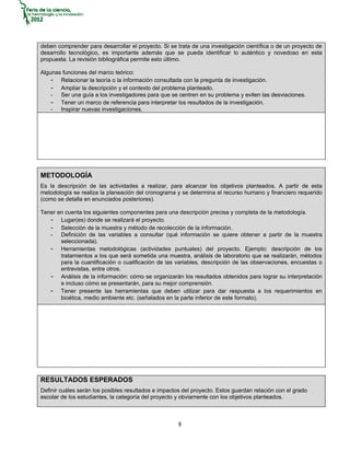 deben comprender para desarrollar el proyecto. Si se trata de una investigación científica o de un proyecto de
desarrollo tecnológico, es importante además que se pueda identificar lo auténtico y novedoso en esta
propuesta. La revisión bibliográfica permite esto último.

Algunas funciones del marco teórico:
    - Relacionar la teoría o la información consultada con la pregunta de investigación.
    - Ampliar la descripción y el contexto del problema planteado.
    - Ser una guía a los investigadores para que se centren en su problema y eviten las desviaciones.
    - Tener un marco de referencia para interpretar los resultados de la investigación.
    - Inspirar nuevas investigaciones.




METODOLOGÍA
Es la descripción de las actividades a realizar, para alcanzar los objetivos planteados. A partir de esta
metodología se realiza la planeación del cronograma y se determina el recurso humano y financiero requerido
(como se detalla en enunciados posteriores).

Tener en cuenta los siguientes componentes para una descripción precisa y completa de la metodología.
   - Lugar(es) donde se realizará el proyecto.
   - Selección de la muestra y método de recolección de la información.
   - Definición de las variables a consultar (qué información se quiere obtener a partir de la muestra
       seleccionada).
   - Herramientas metodológicas (actividades puntuales) del proyecto. Ejemplo: descripción de los
       tratamientos a los que será sometida una muestra, análisis de laboratorio que se realizarán, métodos
       para la cuantificación o cualificación de las variables, descripción de las observaciones, encuestas o
       entrevistas, entre otros.
   - Análisis de la información: cómo se organizarán los resultados obtenidos para lograr su interpretación
       e incluso cómo se presentarán, para su mejor comprensión.
   - Tener presente las herramientas que deben utilizar para dar respuesta a los requerimientos en
       bioética, medio ambiente etc. (señalados en la parte inferior de este formato).




RESULTADOS ESPERADOS
Definir cuáles serán los posibles resultados e impactos del proyecto. Estos guardan relación con el grado
escolar de los estudiantes, la categoría del proyecto y obviamente con los objetivos planteados.



                                                      8
 