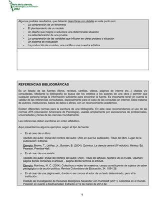 Algunos posibles resultados, que deberán describirse con detalle en este punto son:
    - La comprensión de un fenómeno
    - El planteamiento de un modelo
    - Un diseño que mejore o solucione una determinada situación
    - La estandarización de una prueba
    - La comprensión de las variables que influyen en cierto proceso o situación
    - Un sistema de evaluación
    - La producción de un video, una cartilla o una muestra artística




REFERENCIAS BIBLIOGRÁFICAS
Es un listado de las fuentes (libros, revistas, cartillas, videos, páginas de interne etc…) citadas y/o
consultadas. Mediante la bibliografía se busca dar los créditos a los autores de una obra y permitir que
cualquier persona tenga la información suficiente para encontrar la fuente. Es importante tener en cuenta la
validez de las referencias consultadas, especialmente para el caso de las consultas en internet. Debe tratarse
de autores, instituciones, bases de datos o afines, con un reconocimiento académico.

Existen diferentes normas para la escritura de una bibliografía. En este caso recomendamos el uso de las
normas APA (Asociación Americana de Psicología), usadas ampliamente por asociaciones de profesionales,
universidades y ferias de las ciencias mundialmente.

Las referencias deben escribirse en orden alfabético.

Aquí presentamos algunos ejemplos, según el tipo de fuente:

 −    En el caso de un libro:
     Apellido del autor, Inicial del nombre del autor. (Año en que fue publicado). Título del libro. Lugar de la
     publicación: Editorial.
     Ejemplo: Brown, T., LeMay, Jr., Bursten, B. (2004). Química. La ciencia central (9ª edición). México: Ed.
     Pearson, Prentice-Hall.
 −    En el caso de una revista:
     Apellido del autor, Inicial del nombre del autor. (Año). Título del artículo. Nombre de la revista, volumen:
     página donde comienza el artículo – página donde termina el artículo.
     Ejemplo: Martínez, M. C. (2004). Colectivos y redes de maestros: campo constituyente de sujetos de saber
     pedagógico y de acción política. Revista Colombiana de Educación, 34: 109-128.
 −    En el caso de una página web, donde no se conoce el autor de un texto determinado, pero sí la
      institución:
     Instituto de Investigación de Recursos Biológicos Alexander von Humboldt (2011). Colombia en el mundo.
     Posición en cuanto a biodiversidad. Extraído el 12 de marzo de 2012 de:



                                                         9
 