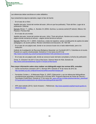 Las referencias deben escribirse en orden alfabético.

Aquí presentamos algunos ejemplos, según el tipo de fuente:

 −    En el caso de un libro:
     Apellido del autor, Inicial del nombre del autor. (Año en que fue publicado). Título del libro. Lugar de la
     publicación: Editorial.
     Ejemplo: Brown, T., LeMay, Jr., Bursten, B. (2004). Química. La ciencia central (9ª edición). México: Ed.
     Pearson, Prentice-Hall.
 −    En el caso de una revista:
     Apellido del autor, Inicial del nombre del autor. (Año). Título del artículo. Nombre de la revista, volumen:
     página donde comienza el artículo – página donde termina el artículo.
     Ejemplo: Martínez, M. C. (2004). Colectivos y redes de maestros: campo constituyente de sujetos de saber
     pedagógico y de acción política. Revista Colombiana de Educación, 34: 109-128.
 −    En el caso de una página web, donde no se conoce el autor de un texto determinado, pero sí la
      institución:
     Instituto de Investigación de Recursos Biológicos Alexander von Humboldt (2011). Colombia en el mundo.
     Posición en cuanto a biodiversidad. Extraído el 12 de marzo de 2012 de:
     http://www.humboldt.org.co/iavh/component/k2/item/129-colombia-en-el-mundo

 − En el caso de una página web, donde se conoce el autor del texto consultado y la fecha de publicación:
     Ornes, S. (Octubre 5 de 2011) Cars of the future. Science News for Kids. Extraído de:
     http://www.sciencenewsforkids.org/2011/10/cars-of-the-future/


Para mayor información sobre cómo realizar una bibliografía según las normas APA, consultar:
 − Centro de Escritura Javeriano (2011). Normas APA. Extraído el 16 de marzo de 2012 de:
     http://portales.puj.edu.co/ftpcentroescritura/Recursos/Normasapa.pdf

 − Fernández Cordero, L. & Malavassi Rojas, E. (2007). Elaboración y uso de referencias bibliográficas:
      consideraciones generales e introducción al formato APA. Programa Nacional de Ferias de Ciencia y
      Tecnología (Costa Rica). Extraído el 12 de marzo de: www.micit.go.cr/index.php/docman/doc_download/
      212-guia-para-la-elaboracion-de-referencias-bibliograficas-apa.html


 − APA style website (2012). Quick Answers — References. http://www.apastyle.org/learn/quick-guide-on-
      references.aspx




                                                         10
 