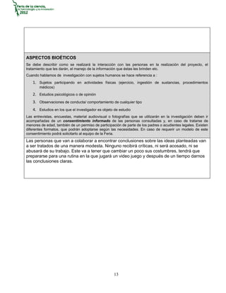 ASPECTOS BIOÉTICOS
Se debe describir como se realizará la interacción con las personas en la realización del proyecto, el
tratamiento que les darán, el manejo de la información que éstas les brinden etc.
Cuando hablamos de investigación con sujetos humanos se hace referencia a :
   1. Sujetos participando en actividades físicas (ejercicio, ingestión de sustancias, procedimientos
       médicos)
   2. Estudios psicológicos o de opinión
   3. Observaciones de conducta/ comportamiento de cualquier tipo
   4. Estudios en los que el investigador es objeto de estudio
Las entrevistas, encuestas, material audiovisual o fotografías que se utilizarán en la investigación deben ir
acompañadas de un consentimiento informado de las personas consultadas y, en caso de tratarse de
menores de edad, también de un permiso de participación de parte de los padres o acudientes legales. Existen
diferentes formatos, que podrán adoptarse según las necesidades. En caso de requerir un modelo de este
consentimiento podrá solicitarlo al equipo de la Feria.
Las personas que van a colaborar a encontrar conclusiones sobre las ideas planteadas van
a ser tratados de una manera modesta. Ninguno recibirá críticas, ni será acosado, ni se
abusará de su trabajo. Este va a tener que cambiar un poco sus costumbres, tendrá que
prepararse para una rutina en la que jugará un video juego y después de un tiempo darnos
las conclusiones claras.




                                                    13
 