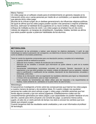 Marco Teórico:
Un video juego es un software creado para el entretenimiento en general y basado en la
interacción entre una o varias personas por medio de un controlador y un aparato eléctrico
que ejecuta dicho video juego
Muchas de la críticas surgen de un desfase generacional o de influencias religioso-políticas.
De igual se afirma que los video juegos pueden ayudar a las personas a mejorar problemas
técnicos, estimulan la habilidad de los jugadores en su neuro-cinética, reflejos visuales y
enfoque de múltiples puntos de visión. Los video juegos se emplean hoy en día como
método de relajación, en terapias de rehabilitación, hospitales, hoteles, también se afirma
que estos pueden ayudar a potenciar habilidades de los alumnos.




METODOLOGÍA
Es la descripción de las actividades a realizar, para alcanzar los objetivos planteados. A partir de esta
metodología se realiza la planeación del cronograma y se determina el recurso humano y financiero requerido
(como se detalla en enunciados posteriores).

Tener en cuenta los siguientes componentes para una descripción precisa y completa de la metodología.
   - Lugar(es) donde se realizará el proyecto.
   - Selección de la muestra y método de recolección de la información.
   - Definición de las variables a consultar (qué información se quiere obtener a partir de la muestra
       seleccionada).
   - Herramientas metodológicas (actividades puntuales) del proyecto. Ejemplo: descripción de los
       tratamientos a los que será sometida una muestra, análisis de laboratorio que se realizarán, métodos
       para la cuantificación o cualificación de las variables, descripción de las observaciones, encuestas o
       entrevistas, entre otros.
   - Análisis de la información: cómo se organizarán los resultados obtenidos para lograr su interpretación
       e incluso cómo se presentarán, para su mejor comprensión.
   - Tener presente las herramientas que deben utilizar para dar respuesta a los requerimientos en
       bioética, medio ambiente etc. (señalados en la parte inferior de este formato).
Metodología:
Empezaremos investigando a fondo sobre las consecuencias que traerían los video juegos
a nuestra manera de pensar y de socializar ideas. En nuestro colegio nos ayudaran
personas las cuales son poco activas a jugar n video juego y también personas que han
tenido alguna consola y que son activos jugadores. Estableceremos cuales son los
comportamientos generados por estos juegos y que capacidades se pueden destacar el uno
del otro; usando para dicho proyecto una consola de juego. La persona menos activa,
jugará, al cabo de un cierto período de tiempo nos dará a conocer los cambios que tuvo
desde que empezó a jugar.
Cuando tengamos listo los resultados serán analizados y van a ser informados al profesor
de tecnología.




                                                     8
 