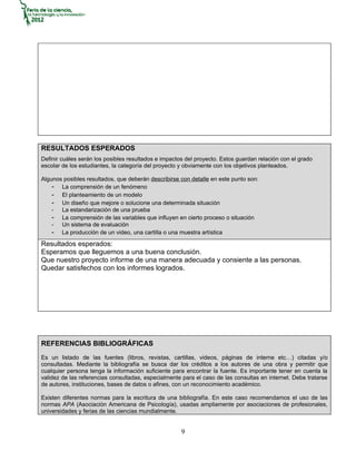 RESULTADOS ESPERADOS
Definir cuáles serán los posibles resultados e impactos del proyecto. Estos guardan relación con el grado
escolar de los estudiantes, la categoría del proyecto y obviamente con los objetivos planteados.

Algunos posibles resultados, que deberán describirse con detalle en este punto son:
    - La comprensión de un fenómeno
    - El planteamiento de un modelo
    - Un diseño que mejore o solucione una determinada situación
    - La estandarización de una prueba
    - La comprensión de las variables que influyen en cierto proceso o situación
    - Un sistema de evaluación
    - La producción de un video, una cartilla o una muestra artística
Resultados esperados:
Esperamos que lleguemos a una buena conclusión.
Que nuestro proyecto informe de una manera adecuada y consiente a las personas.
Quedar satisfechos con los informes logrados.




REFERENCIAS BIBLIOGRÁFICAS
Es un listado de las fuentes (libros, revistas, cartillas, videos, páginas de interne etc…) citadas y/o
consultadas. Mediante la bibliografía se busca dar los créditos a los autores de una obra y permitir que
cualquier persona tenga la información suficiente para encontrar la fuente. Es importante tener en cuenta la
validez de las referencias consultadas, especialmente para el caso de las consultas en internet. Debe tratarse
de autores, instituciones, bases de datos o afines, con un reconocimiento académico.

Existen diferentes normas para la escritura de una bibliografía. En este caso recomendamos el uso de las
normas APA (Asociación Americana de Psicología), usadas ampliamente por asociaciones de profesionales,
universidades y ferias de las ciencias mundialmente.


                                                      9
 