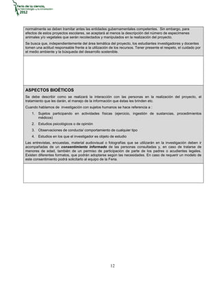 normalmente se deben tramitar antes las entidades gubernamentales competentes. Sin embargo, para
efectos de estos proyectos escolares, se aceptará al menos la descripción del número de especímenes
animales y/o vegetales que serán recolectados y manipulados en la realización del proyecto.
Se busca que, independientemente del área temática del proyecto, los estudiantes investigadores y docentes
tomen una actitud responsable frente a la utilización de los recursos. Tener presente el respeto, el cuidado por
el medio ambiente y la búsqueda del desarrollo sostenible.




ASPECTOS BIOÉTICOS
Se debe describir como se realizará la interacción con las personas en la realización del proyecto, el
tratamiento que les darán, el manejo de la información que éstas les brinden etc.
Cuando hablamos de investigación con sujetos humanos se hace referencia a :
    1. Sujetos participando en actividades físicas (ejercicio, ingestión de sustancias, procedimientos
       médicos)
    2. Estudios psicológicos o de opinión
    3. Observaciones de conducta/ comportamiento de cualquier tipo
    4. Estudios en los que el investigador es objeto de estudio
Las entrevistas, encuestas, material audiovisual o fotografías que se utilizarán en la investigación deben ir
acompañadas de un consentimiento informado de las personas consultadas y, en caso de tratarse de
menores de edad, también de un permiso de participación de parte de los padres o acudientes legales.
Existen diferentes formatos, que podrán adoptarse según las necesidades. En caso de requerir un modelo de
este consentimiento podrá solicitarlo al equipo de la Feria.




                                                      12
 