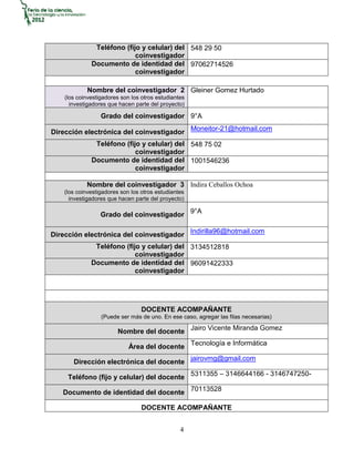 Teléfono (fijo y celular) del 548 29 50
                            coinvestigador
              Documento de identidad del 97062714526
                            coinvestigador

            Nombre del coinvestigador 2 Gleiner Gomez Hurtado
    (los coinvestigadores son los otros estudiantes
      investigadores que hacen parte del proyecto)

                  Grado del coinvestigador 9°A

Dirección electrónica del coinvestigador Moneitor-21@hotmail.com
               Teléfono (fijo y celular) del 548 75 02
                            coinvestigador
              Documento de identidad del 1001546236
                            coinvestigador

            Nombre del coinvestigador 3 Indira Ceballos Ochoa
    (los coinvestigadores son los otros estudiantes
      investigadores que hacen parte del proyecto)

                  Grado del coinvestigador 9°A

Dirección electrónica del coinvestigador Indirilla96@hotmail.com
               Teléfono (fijo y celular) del 3134512818
                            coinvestigador
              Documento de identidad del 96091422333
                            coinvestigador




                                  DOCENTE ACOMPAÑANTE
                  (Puede ser más de uno. En ese caso, agregar las filas necesarias)

                        Nombre del docente Jairo Vicente Miranda Gomez

                             Área del docente Tecnología e Informática

       Dirección electrónica del docente jairovmg@gmail.com

     Teléfono (fijo y celular) del docente 5311355 – 3146644166 - 3146747250-

   Documento de identidad del docente 70113528

                                  DOCENTE ACOMPAÑANTE


                                                 4
 