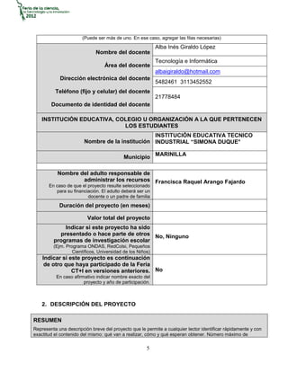 (Puede ser más de uno. En ese caso, agregar las filas necesarias)
                                                           Alba Inés Giraldo López
                             Nombre del docente
                                                           Tecnología e Informática
                                  Área del docente
                                                           albaigiraldo@hotmail.com
            Dirección electrónica del docente
                                                           5482461 3113452552
          Teléfono (fijo y celular) del docente
                                                           21778484
        Documento de identidad del docente

    INSTITUCIÓN EDUCATIVA, COLEGIO U ORGANIZACIÓN A LA QUE PERTENECEN
                             LOS ESTUDIANTES
                                                 INSTITUCIÓN EDUCATIVA TECNICO
                        Nombre de la institución INDUSTRIAL “SIMONA DUQUE°

                                           Municipio MARINILLA

           Nombre del adulto responsable de
                   administrar los recursos Francisca Raquel Arango Fajardo
       En caso de que el proyecto resulte seleccionado
          para su financiación. El adulto deberá ser un
                         docente o un padre de familia
            Duración del proyecto (en meses)

                         Valor total del proyecto
             Indicar si este proyecto ha sido
           presentado o hace parte de otros No, Ninguno
         programas de investigación escolar
         (Ejm. Programa ONDAS, RedColsi, Pequeños
                  Científicos, Universidad de los Niños)
    Indicar si este proyecto es continuación
     de otro que haya participado de la Feria
                CT+I en versiones anteriores. No
          En caso afirmativo indicar nombre exacto del
                       proyecto y año de participación.



    2. DESCRIPCIÓN DEL PROYECTO

RESUMEN
Representa una descripción breve del proyecto que le permite a cualquier lector identificar rápidamente y con
exactitud el contenido del mismo: qué van a realizar, cómo y qué esperan obtener. Número máximo de

                                                      5
 