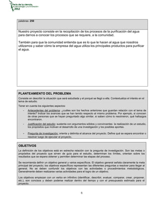 palabras: 250



Nuestro proyecto consiste en la recopilación de los procesos de la purificación del agua
para darnos a conocer los procesos que se requiere, a la comunidad.

También para que la comunidad entienda que es lo que le hacen al agua que nosotros
utilizamos y saber cómo la empresa del agua utiliza los principales productos para purificar
el agua.




PLANTEAMIENTO DEL PROBLEMA
Consiste en describir la situación que será estudiada y el porqué se llegó a ella. Contextualiza el interés en el
tema de estudio.
Tener en cuenta los siguientes aspectos:
    -   Antecedentes del problema: ¿cuáles son los hechos anteriores que guardan relación con el tema de
        interés? Indicar los avances que se han tenido respecto al mismo problema. Por ejemplo, si conocen
        de otras personas que se hayan preguntado algo similar, si saben cómo lo resolvieron, qué hallazgos
        encontraron.
    -   Justificación del estudio: sustenta con argumentos sólidos y convincentes la realización de un estudio,
        los propósitos que motivan el desarrollo de una investigación y los posibles aportes.

    -   Pregunta de investigación: orienta y delimita el alcance del proyecto. Define qué se espera encontrar o
        resolver luego de ejecutar el proyecto.


OBJETIVOS
La definición de los objetivos está en estrecha relación con la pregunta de investigación. Son las metas o
propósitos del proyecto que sirven de guía para el estudio, determinan los límites, orientan sobre los
resultados que se espera obtener y permiten determinar las etapas del proceso.

Se recomienda definir un objetivo general y varios específicos. El objetivo general señala claramente la meta
principal del proyecto; los objetivos específicos representan las diferentes preguntas a resolver para llegar al
general. No se deben confundir los objetivos con las actividades o procedimientos metodológicos.
Generalmente deben realizarse varias actividades para el logro de un objetivo.

Los objetivos empiezan con un verbo en infinitivo (identificar, describir, evaluar, comparar, crear, proponer,
etc.), son concisos y deben poderse realizar dentro del tiempo y con el presupuesto estimado para el
proyecto.


                                                        6
 