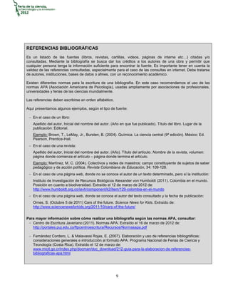 REFERENCIAS BIBLIOGRÁFICAS
Es un listado de las fuentes (libros, revistas, cartillas, videos, páginas de interne etc…) citadas y/o
consultadas. Mediante la bibliografía se busca dar los créditos a los autores de una obra y permitir que
cualquier persona tenga la información suficiente para encontrar la fuente. Es importante tener en cuenta la
validez de las referencias consultadas, especialmente para el caso de las consultas en internet. Debe tratarse
de autores, instituciones, bases de datos o afines, con un reconocimiento académico.

Existen diferentes normas para la escritura de una bibliografía. En este caso recomendamos el uso de las
normas APA (Asociación Americana de Psicología), usadas ampliamente por asociaciones de profesionales,
universidades y ferias de las ciencias mundialmente.

Las referencias deben escribirse en orden alfabético.

Aquí presentamos algunos ejemplos, según el tipo de fuente:

    En el caso de un libro:
    Apellido del autor, Inicial del nombre del autor. (Año en que fue publicado). Título del libro. Lugar de la
    publicación: Editorial.
    Ejemplo: Brown, T., LeMay, Jr., Bursten, B. (2004). Química. La ciencia central (9ª edición). México: Ed.
    Pearson, Prentice-Hall.
    En el caso de una revista:
    Apellido del autor, Inicial del nombre del autor. (Año). Título del artículo. Nombre de la revista, volumen:
    página donde comienza el artículo – página donde termina el artículo.
    Ejemplo: Martínez, M. C. (2004). Colectivos y redes de maestros: campo constituyente de sujetos de saber
    pedagógico y de acción política. Revista Colombiana de Educación, 34: 109-128.
    En el caso de una página web, donde no se conoce el autor de un texto determinado, pero sí la institución:
    Instituto de Investigación de Recursos Biológicos Alexander von Humboldt (2011). Colombia en el mundo.
    Posición en cuanto a biodiversidad. Extraído el 12 de marzo de 2012 de:
    http://www.humboldt.org.co/iavh/component/k2/item/129-colombia-en-el-mundo
    En el caso de una página web, donde se conoce el autor del texto consultado y la fecha de publicación:
    Ornes, S. (Octubre 5 de 2011) Cars of the future. Science News for Kids. Extraído de:
    http://www.sciencenewsforkids.org/2011/10/cars-of-the-future/


Para mayor información sobre cómo realizar una bibliografía según las normas APA, consultar:
   Centro de Escritura Javeriano (2011). Normas APA. Extraído el 16 de marzo de 2012 de:
   http://portales.puj.edu.co/ftpcentroescritura/Recursos/Normasapa.pdf

    Fernández Cordero, L. & Malavassi Rojas, E. (2007). Elaboración y uso de referencias bibliográficas:
    consideraciones generales e introducción al formato APA. Programa Nacional de Ferias de Ciencia y
    Tecnología (Costa Rica). Extraído el 12 de marzo de:
    www.micit.go.cr/index.php/docman/doc_download/212-guia-para-la-elaboracion-de-referencias-
    bibliograficas-apa.html




                                                        9
 