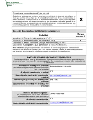 Proyectos de innovación tecnológica y social
Conjunto de acciones que conducen a generar conocimiento o desarrollo tecnológico, es
decir, que permita derivar algún tipo de aplicación o transferencia de ese conocimiento a un
público específico. Esta aplicación se ve representada en servicios o productos que pueden
ser catalogados como una invención (nuevo) o una innovación (aplicación exitosa de la
invención). Ejemplo: la adaptación de una tecnología existente a condiciones diferentes, una
                                                                                                       x
herramienta que permita dar solución a un problema social.



Selección delamodalidad del (de los) investigador(es):
                                                                                                   Marque
                                        Modalidad
                                                                                                  con una X
Modalidad II. Educación básica primaria (1°- 5°)
Modalidad III. Educación básica secundaria (6° - 9°)                                                    X
Modalidad IV. Media vocacional (incluye media técnica) (10°-11°)
Estudiantes investigadores que pertenecen a varias modalidades.
Nota aclaratoria: proyectos presentados por semilleros de ciencia o agrupaciones similares serán
clasificados por la organización de la Feria CT+I, bajo los siguientes criterios: el grado de escolaridad al
que pertenece la mayoría de los estudiantes o según el estudiante de más alto grado.



                      DATOS PERSONALES DE LOS INVESTIGADORES
 Estudiantes que hacen parte de la investigación. Sugerimosmáximo 3 estudiantespor grupo, peropodrán
presentarse hasta 6 por grupo. En ese caso,agregarlas filas necesarias para incluir a todos los estudiantes
                                             en este formato
         Nombre del investigador principal Esteban Herrera Jaramillo
 (estudiante encargado de las comunicacionescon la
                              Feria y con el asesor)
            Grado del investigador principal 9°A
  Dirección electrónica del investigador rock302008@hotmail.com
                                   principal
 Teléfono (fijo y celular) del investigador 548 75 63
                                   principal
Documento de identidad del investigador
                                   principal


                Nombre del coinvestigador 1 Jimmy Paez vidal
      (los coinvestigadores son los otros estudiantes
        investigadores que hacen parte del proyecto)
                     Grado del coinvestigador 9°A

 Dirección electrónica del coinvestigador Ji_mm_y9706@hotmail.com



                                                     3
 