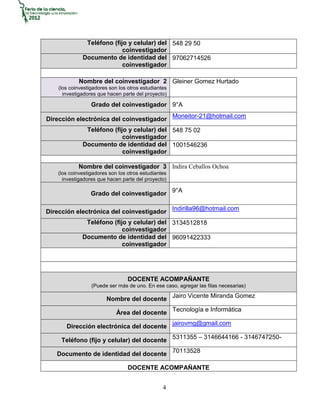 Teléfono (fijo y celular) del 548 29 50
                            coinvestigador
              Documento de identidad del 97062714526
                            coinvestigador

            Nombre del coinvestigador 2 Gleiner Gomez Hurtado
    (los coinvestigadores son los otros estudiantes
      investigadores que hacen parte del proyecto)

                  Grado del coinvestigador 9°A

Dirección electrónica del coinvestigador Moneitor-21@hotmail.com
               Teléfono (fijo y celular) del 548 75 02
                            coinvestigador
              Documento de identidad del 1001546236
                            coinvestigador

            Nombre del coinvestigador 3 Indira Ceballos Ochoa
    (los coinvestigadores son los otros estudiantes
      investigadores que hacen parte del proyecto)

                  Grado del coinvestigador 9°A

Dirección electrónica del coinvestigador Indirilla96@hotmail.com
               Teléfono (fijo y celular) del 3134512818
                            coinvestigador
              Documento de identidad del 96091422333
                            coinvestigador




                                  DOCENTE ACOMPAÑANTE
                  (Puede ser más de uno. En ese caso, agregar las filas necesarias)

                        Nombre del docente Jairo Vicente Miranda Gomez

                             Área del docente Tecnología e Informática

       Dirección electrónica del docente jairovmg@gmail.com

     Teléfono (fijo y celular) del docente 5311355 – 3146644166 - 3146747250-

   Documento de identidad del docente 70113528

                                  DOCENTE ACOMPAÑANTE


                                                 4
 
