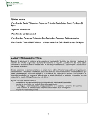 Objetivo general

-Para Que La Gente Y Nosotros Podamos Entender Todo Sobre Como Purifican El
Agua.

Objetivos específicos

-Para Ayudar La Comunidad

-Para Que Las Personas Entiendan Que Todos Los Recursos Están Acabados

-Para Que La Comunidad Entienda Lo Importante Que Es La Purificación Del Agua




MARCO TEÓRICO O CONCEPTUAL
Después de planteado el problema y la pregunta de investigación, definidos los objetivos y evaluada la
viabilidad del estudio, se procede a sustentar teóricamente el proyecto. La elaboración del marco teórico
comprende la revisión de literatura sobre el tema de estudio y hace referencia a los conceptos o teorías claves
que orientan el proyecto.

En esta fase inicial no es necesario tener un amplio marco teórico. Durante la ejecución del proyecto podrá
complementarse y mejorarse. Sin embargo, es clave que en esta etapa reconozcan los conceptos básicos que
deben comprender para desarrollar el proyecto. Si se trata de una investigación científica o de un proyecto de
desarrollo tecnológico, es importante además que se pueda identificar lo auténtico y novedoso en esta
propuesta. La revisión bibliográfica permite esto último.

Algunas funciones del marco teórico:
    - Relacionar la teoría o la información consultada con la pregunta de investigación.
    - Ampliar la descripción y el contexto del problema planteado.
    - Ser una guía a los investigadores para que se centren en su problema y eviten las desviaciones.
    - Tener un marco de referencia para interpretar los resultados de la investigación.
    - Inspirar nuevas investigaciones.




                                                      7
 