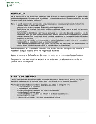 METODOLOGÍA
Es la descripción de las actividades a realizar, para alcanzar los objetivos planteados. A partir de esta
metodología se realiza la planeación del cronograma y se determina el recurso humano y financiero requerido
(como se detalla en enunciados posteriores).

Tener en cuenta los siguientes componentes para una descripción precisa y completa de la metodología.
   - Lugar(es) donde se realizará el proyecto.
   - Selección de la muestra y método de recolección de la información.
   - Definición de las variables a consultar (qué información se quiere obtener a partir de la muestra
       seleccionada).
   - Herramientas metodológicas (actividades puntuales) del proyecto. Ejemplo: descripción de los
       tratamientos a los que será sometida una muestra, análisis de laboratorio que se realizarán, métodos
       para la cuantificación o cualificación de las variables, descripción de las observaciones, encuestas o
       entrevistas, entre otros.
   - Análisis de la información: cómo se organizarán los resultados obtenidos para lograr su interpretación
       e incluso cómo se presentarán, para su mejor comprensión.
   - Tener presente las herramientas que deben utilizar para dar respuesta a los requerimientos en
       bioética, medio ambiente etc. (señalados en la parte inferior de este formato).
Primero vamos a ir a la empresa conhydra que es una entidad encargada de purificar y
hacer que el agua llegue a todos los hogares de marinilla.

Luego en cada una de las plantas de agua ver todos los procesos por los cuales pasa

Después de todo esto empezar a comprar los materiales para hacer cada una de las
plantas vistas en empresa.




RESULTADOS ESPERADOS
Definir cuáles serán los posibles resultados e impactos del proyecto. Estos guardan relación con el grado
escolar de los estudiantes, la categoría del proyecto y obviamente con los objetivos planteados.

Algunos posibles resultados, que deberán describirse con detalle en este punto son:
    - La comprensión de un fenómeno
    - El planteamiento de un modelo
    - Un diseño que mejore o solucione una determinada situación
    - La estandarización de una prueba
    - La comprensión de las variables que influyen en cierto proceso o situación
    - Un sistema de evaluación
    - La producción de un video, una cartilla o una muestra artística




                                                      8
 