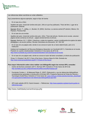 Las referencias deben escribirse en orden alfabético.

Aquí presentamos algunos ejemplos, según el tipo de fuente:

 −    En el caso de un libro:
     Apellido del autor, Inicial del nombre del autor. (Año en que fue publicado). Título del libro. Lugar de la
     publicación: Editorial.
     Ejemplo: Brown, T., LeMay, Jr., Bursten, B. (2004). Química. La ciencia central (9ª edición). México: Ed.
     Pearson, Prentice-Hall.
 −    En el caso de una revista:
     Apellido del autor, Inicial del nombre del autor. (Año). Título del artículo. Nombre de la revista, volumen:
     página donde comienza el artículo – página donde termina el artículo.
     Ejemplo: Martínez, M. C. (2004). Colectivos y redes de maestros: campo constituyente de sujetos de saber
     pedagógico y de acción política. Revista Colombiana de Educación, 34: 109-128.
 −    En el caso de una página web, donde no se conoce el autor de un texto determinado, pero sí la
      institución:
     Instituto de Investigación de Recursos Biológicos Alexander von Humboldt (2011). Colombia en el mundo.
     Posición en cuanto a biodiversidad. Extraído el 12 de marzo de 2012 de:
     http://www.humboldt.org.co/iavh/component/k2/item/129-colombia-en-el-mundo

 − En el caso de una página web, donde se conoce el autor del texto consultado y la fecha de publicación:
     Ornes, S. (Octubre 5 de 2011) Cars of the future. Science News for Kids. Extraído de:
     http://www.sciencenewsforkids.org/2011/10/cars-of-the-future/


Para mayor información sobre cómo realizar una bibliografía según las normas APA, consultar:
 − Centro de Escritura Javeriano (2011). Normas APA. Extraído el 16 de marzo de 2012 de:
     http://portales.puj.edu.co/ftpcentroescritura/Recursos/Normasapa.pdf

 − Fernández Cordero, L. & Malavassi Rojas, E. (2007). Elaboración y uso de referencias bibliográficas:
      consideraciones generales e introducción al formato APA. Programa Nacional de Ferias de Ciencia y
      Tecnología (Costa Rica). Extraído el 12 de marzo de: www.micit.go.cr/index.php/docman/doc_download/
      212-guia-para-la-elaboracion-de-referencias-bibliograficas-apa.html


 − APA style website (2012). Quick Answers — References. http://www.apastyle.org/learn/quick-guide-on-
      references.aspx

http://www.madridsalud.es/centros/cpa.php
 