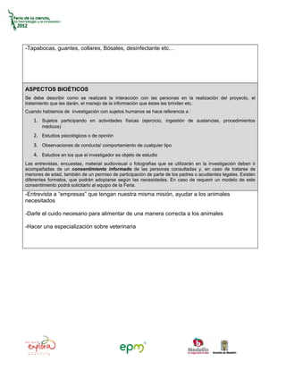 -Tapabocas, guantes, collares, Bósales, desinfectante etc…




ASPECTOS BIOÉTICOS
Se debe describir como se realizará la interacción con las personas en la realización del proyecto, el
tratamiento que les darán, el manejo de la información que éstas les brinden etc.
Cuando hablamos de investigación con sujetos humanos se hace referencia a :
   1. Sujetos participando en actividades físicas (ejercicio, ingestión de sustancias, procedimientos
       médicos)
   2. Estudios psicológicos o de opinión
   3. Observaciones de conducta/ comportamiento de cualquier tipo
   4. Estudios en los que el investigador es objeto de estudio
Las entrevistas, encuestas, material audiovisual o fotografías que se utilizarán en la investigación deben ir
acompañadas de un consentimiento informado de las personas consultadas y, en caso de tratarse de
menores de edad, también de un permiso de participación de parte de los padres o acudientes legales. Existen
diferentes formatos, que podrán adoptarse según las necesidades. En caso de requerir un modelo de este
consentimiento podrá solicitarlo al equipo de la Feria.
-Entrevista a “empresas” que tengan nuestra misma misión, ayudar a los animales
necesitados

-Darle el cuido necesario para alimentar de una manera correcta a los animales

-Hacer una especialización sobre veterinaria
 