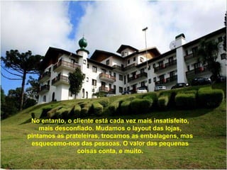 No entanto, o cliente está cada vez mais insatisfeito, mais desconfiado. Mudamos o layout das lojas, pintamos as prateleiras, trocamos as embalagens, mas esquecemo-nos das pessoas. O valor das pequenas coisas conta, e muito. 