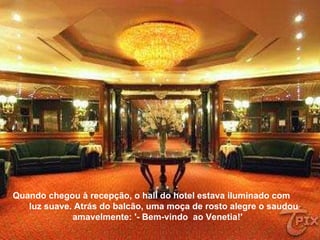 Quando chegou à recepção, o hall do hotel estava iluminado com  luz suave. Atrás do balcão, uma moça de rosto alegre o saudou amavelmente: '- Bem-vindo  ao Venetia!'  