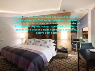 No quarto, uma discreta cama impecavelmente limpa, uma lareira, um fósforo apropriado em posição perfeitamente alinhada sobre a lareira, para ser riscado. Era demais!  Aquele homem que queria um quarto  apenas para passar a noite começou a pensar que estava com sorte. 