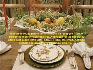 Mudou de roupa para o jantar (a moça da recepção fizera o pedido no momento do registro). A refeição foi tão deliciosa, como tudo o que tinha visto, naquele local, até então. Assinou a conta e retornou para o quarto. Fazia frio...   