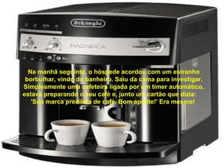 Na manhã seguinte, o hóspede acordou com um estranho borbulhar, vindo do banheiro. Saiu da cama para investigar. Simplesmente uma cafeteira ligada por um timer automático, estava preparando o seu café e, junto um cartão que dizia:  'Sua marca predileta de café. Bom apetite!' Era mesmo!  