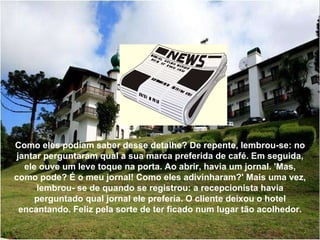 Como eles podiam saber desse detalhe? De repente, lembrou-se: no jantar perguntaram qual a sua marca preferida de café. Em seguida, ele ouve um leve toque na porta. Ao abrir, havia um jornal. 'Mas, como pode? É o meu jornal! Como eles adivinharam?' Mais uma vez, lembrou- se de quando se registrou: a recepcionista havia perguntado qual jornal ele preferia. O cliente deixou o hotel encantando. Feliz pela sorte de ter ficado num lugar tão acolhedor. 