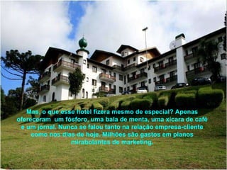 Mas, o que esse hotel fizera mesmo de especial? Apenas ofereceram  um fósforo, uma bala de menta, uma xícara de café e um jornal. Nunca se falou tanto na relação empresa-cliente como nos dias de hoje. Milhões são gastos em planos mirabolantes de marketing. 