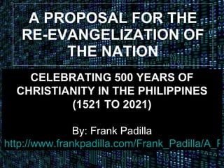 A PROPOSAL FOR THE RE-EVANGELIZATION OF THE NATION CELEBRATING 500 YEARS OF CHRISTIANITY IN THE PHILIPPINES (1521 TO 2021) By: Frank Padilla http://www.frankpadilla.com/Frank_Padilla/A_Proposal.html 