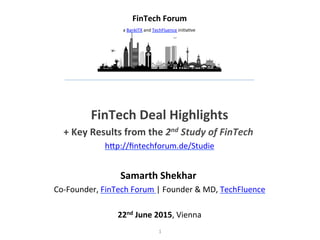 1	
  
	
  
FinTech	
  Deal	
  Highlights	
  
+	
  Key	
  Results	
  from	
  the	
  2nd	
  Study	
  of	
  FinTech	
  	
  
h$p://ﬁntechforum.de/Studie	
  
	
  
Samarth	
  Shekhar	
  	
  
Co-­‐Founder,	
  FinTech	
  Forum	
  |	
  Founder	
  &	
  MD,	
  TechFluence	
  
	
  
22nd	
  June	
  2015,	
  Vienna	
  
FinTech	
  Forum	
  
a	
  BankITX	
  and	
  TechFluence	
  iniFaFve	
  
 
