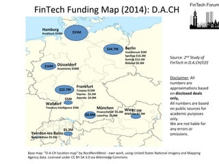 10	
  
Berlin	
  
Inventorum	
  $5M	
  
Spotcap	
  $16.3M	
  
SumUp	
  $13.1M	
  
Bitbond	
  $0.3M	
  
Düsseldorf	
  
Auxmoney	
  $16M	
  
Frankfurt	
  
Traxpay-­‐$15M	
  
Vaamo-­‐	
  	
  $3.1M	
  
Ayondo-­‐	
  $4.0M	
  
Hamburg	
  	
  
Kreditech	
  $55M	
  
München	
  
Finanzchef24-­‐	
  $5.0M	
  
LaterPay-­‐	
  $3.8M	
  
Wien	
  
Wikifolio-­‐$7.5M	
  
Yverdon-­‐Ies-­‐Bains	
  
Netguardians	
  $5.2M	
  
	
  
Base	
  map:	
  "D-­‐A-­‐CH	
  locaFon	
  map"	
  by	
  NordNordWest	
  -­‐	
  own	
  work,	
  using	
  United	
  States	
  NaFonal	
  Imagery	
  and	
  Mapping	
  
Agency	
  data.	
  Licensed	
  under	
  CC	
  BY-­‐SA	
  3.0	
  via	
  Wikimedia	
  Commons	
  	
  
FinTech	
  Funding	
  Map	
  (2014):	
  D.A.CH	
  
Walldorf	
  	
  	
  
Treasury	
  Intelligence	
  $5M	
  
$55M	
  
	
  
$34.7M	
  	
  
	
  
$22.7M	
  
	
  
$8.8M	
  
$16M	
  
$7.5M	
  
	
  
$5M	
  
$5.2M	
  
	
  
Source:	
  2nd	
  Study	
  of	
  
FinTech	
  in	
  D.A.CH/CEE	
  
	
  
	
  
Disclaimer:	
  All	
  
numbers	
  are	
  
approximaFons	
  based	
  
on	
  disclosed	
  deals	
  
only,	
  	
  
All	
  numbers	
  are	
  based	
  
on	
  public	
  sources	
  for	
  
academic	
  purposes	
  
only.	
  	
  
We	
  are	
  not	
  liable	
  for	
  
any	
  errors	
  or	
  
omissions.	
  
 