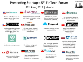13	
  
PresenFng	
  Startups:	
  5th	
  FinTech	
  Forum	
  	
  
	
  22nd	
  June,	
  2015	
  |	
  Vienna	
  	
  
	
  	
  
We	
  make	
  money	
  available	
  
to	
  customers	
  by	
  various	
  
consumer	
  loan	
  products.	
  
Investors	
  proﬁt	
  through	
  
porwolios	
  we	
  originate.	
  
AlternaFve	
  ﬁnancing	
  for	
  well-­‐
established	
  SMEs.	
  
Mobile	
  Fan	
  Engagement	
  
plaworm	
  to	
  engage	
  and	
  
moneFse	
  the	
  fan	
  
community:	
  	
  
“Tap,	
  Tap,	
  Done!”	
  Patented	
  
technology	
  w/	
  simple,	
  secure	
  
mobile	
  payment	
  across	
  card	
  
issuers.	
  
Send	
  money,	
  make	
  purchases	
  
or	
  pay	
  bills	
  to	
  any	
  SEPA	
  bank	
  
account:	
  with	
  Cashila	
  and	
  
Bitcoin.	
  
"We	
  move	
  money":	
  Mobino	
  
enables	
  mobile	
  payments	
  for	
  5	
  
billion	
  people.	
  
The	
  distribuFon	
  channel	
  for	
  
banks	
  that	
  cuts	
  cost	
  of	
  sales	
  and	
  
pays	
  customers!	
  
Rethinking	
  the	
  way	
  you	
  
discover	
  bank	
  advisers	
  and	
  
communicate	
  with	
  banks.	
  
Simply	
  more	
  returns:	
  invest	
  and	
  
build	
  wealth	
  with	
  the	
  best	
  mutual	
  
funds.	
  
The	
  back-­‐end	
  sopware	
  for	
  the	
  
quickest	
  start	
  of	
  any	
  FinTech	
  
product	
  
Real-­‐Fme	
  micro	
  lending	
  as	
  
your	
  new	
  credit	
  line	
  
“Heute	
  Leistung,	
  Morgen	
  Geld”	
  
–	
  factoring	
  soluFons	
  for	
  
freelancers	
  and	
  entrepreneurs.	
  
Bitcoin,	
  the	
  easy	
  way!	
  
Buy	
  or	
  sell	
  bitcoins	
  and	
  
other	
  Cryptocoins!	
  
Blockchain-­‐based	
  digital	
  cash	
  
soluFons	
  to	
  move	
  money	
  
between	
  enterprises,	
  people	
  
and	
  appliances	
  
Vending	
  for	
  a	
  new	
  generaFon	
   The	
  ﬁrst	
  cost	
  saving	
  mulF-­‐
banking	
  gateway	
  +	
  
 