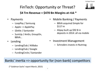 4	
  
FinTech:	
  Opportunity	
  or	
  Threat?	
  
Banks’	
  inerFa	
  =>	
  opportunity	
  for	
  (non-­‐bank)	
  compeFtors	
  
$4	
  Trn	
  Revenue	
  +	
  $470	
  Bn	
  Margins	
  at	
  risk	
  *	
  
(*	
  Goldman	
  Sachs’	
  report	
  March,	
  2015)	
  
 