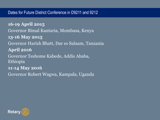 Dates for Future District Conference in D9211 and 9212
16-19 April 2015
Governor Bimal Kantaria, Mombasa, Kenya
13-16 May 2015
Governor Harish Bhatt, Dar es Salaam, Tanzania
April 2016
Governor Teshome Kabede, Addis Ababa,
Ethiopia
11-14 May 2016
Governor Robert Wagwa, Kampala, Uganda
 