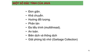 15
MỘT SỐ ĐẶC TÍNH CỦA JAVA
• Đơn giản.
• Khả chuyển.
• Hướng đối tượng.
• Phân tán
• Đa tiểu trình (multithread).
• An toàn.
• Biên dịch và thông dịch
• Giải phóng bộ nhớ (Garbage Collection)
 