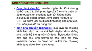 16
MỘT SỐ ĐẶC TÍNH CỦA JAVA
• Đơn giản( simple): Java tương tự như C++ nhưng
bỏ bớt các đặc tính phức tạp của C++ như quản lý
bộ nhớ, pointer, overload toán tử, không dùng
include, bỏ struct, union. Java được kế thừa từ
C++, và được loại bỏ đi các tính năng khó nhất của
C++ nên java dễ sử dụng hơn.
• Tính khả chuyển (portable): của java do chương
trình biên dịch tạo ra mã byte (bytecodes) không
phụ thuộc hệ thống máy sử dụng. Bytecodes là tập
hợp các câu lệnh tương tự như lệnh mã máy
(machine code), nó được tạo ra khi một chương
trình Java được biên dịch xong.
 