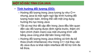 18
MỘT SỐ ĐẶC TÍNH CỦA JAVA
• Tính hướng đối tượng (OO):
– Hướng đối tượng trong Java tương tự như C++
nhưng Java là một ngôn ngữ lập trình hướng đối
tượng hoàn toàn, không thể viết một ứng dụng
hướng thủ tục trong Java
– Tất cả mọi thứ đề cập đến trong Java đều liên quan
đến các đối tượng được định nghĩa trước, thậm chí
hàm chính (hàm main) của một chương trình viết
bằng Java cũng phải đặt bên trong một lớp.
– Hướng đối tượng trong Java không có tính đa kế
thừa (multi inheritance) như trong C++ mà thay vào
đó Java đưa ra khái niệm interface để hỗ trợ tính đa
kế thừa.
 