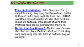 19
MỘT SỐ ĐẶC TÍNH CỦA JAVA
• Phân tán (distributed): nhắm đến phân bố ứng
dụng trên mạng, ứng dụng độc lập platform. Cụ thể
là Java có hỗ trợ công nghệ lập trình RMI, CORBA,
JavaBean. Các công nghệ này cho phép sử dụng
lại các lớp đã tạo ra, triệu gọi các phương thức
(method) hoặc các đối tượng từ một máy ở xa.
• Đa tiểu trình (multithread): đặc tính này của Java
cho phép tạo nhiều tiến trình, tiểu trình có thể chạy
song song cùng một thời điểm và có thể tương tác
với nhau.
 