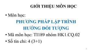 GIỚI THIỆU MÔN HỌC
• Môn học:
PHƯƠNG PHÁP LẬP TRÌNH
HƯỚNG ĐỐI TƯỢNG
• Mã môn học: TI189 nhóm HK1.CQ.02
• Số tín chỉ: 4 (3+1)
2
 